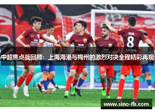 中超焦点战回顾:上海海港与梅州的激烈对决全程精彩再现 中超焦点战回顾:上海海港与梅州的激烈对决全程精彩再现