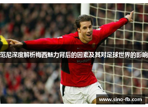 范尼深度解析梅西魅力背后的因素及其对足球世界的影响