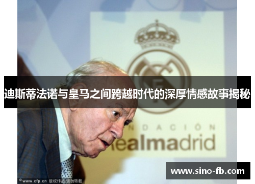 迪斯蒂法诺与皇马之间跨越时代的深厚情感故事揭秘
