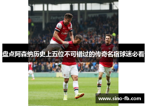 盘点阿森纳历史上五位不可错过的传奇名宿球迷必看