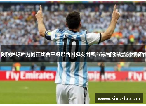 阿根廷球迷为何在比赛中对巴西国脚发出嘘声背后的深层原因解析