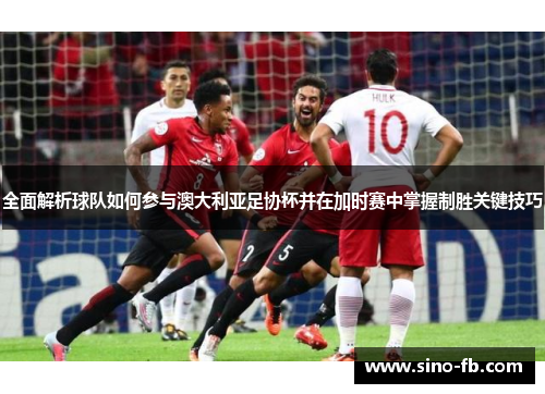 全面解析球队如何参与澳大利亚足协杯并在加时赛中掌握制胜关键技巧 全面解析球队如何参与澳大利亚足协杯并在加时赛中掌握制胜关键技巧