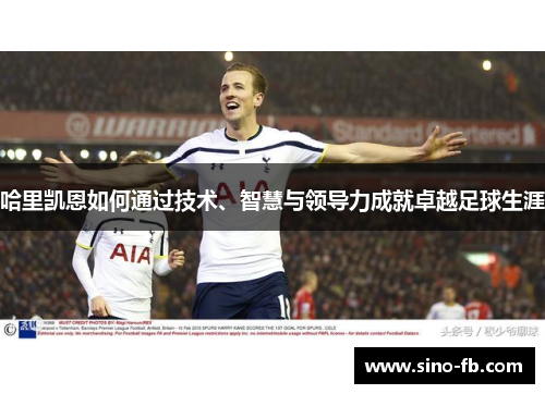 哈里凯恩如何通过技术、智慧与领导力成就卓越足球生涯
