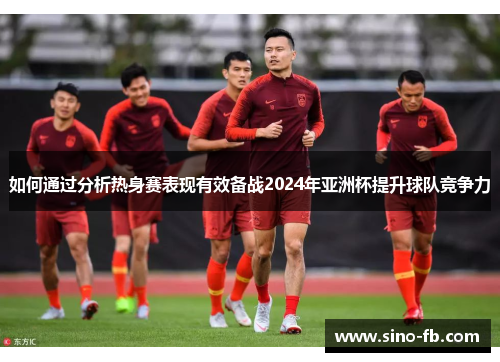 如何通过分析热身赛表现有效备战2024年亚洲杯提升球队竞争力