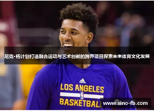 尼克·杨计划打造融合运动与艺术创新的跨界项目探索未来体育文化发展 尼克·杨计划打造融合运动与艺术创新的跨界项目探索未来体育文化发展