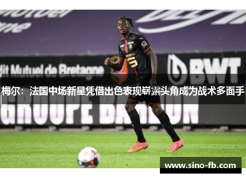 梅尔：法国中场新星凭借出色表现崭露头角成为战术多面手