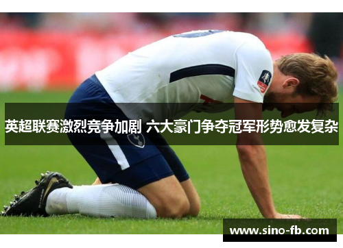 英超联赛激烈竞争加剧 六大豪门争夺冠军形势愈发复杂