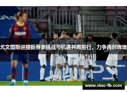 尤文图斯迎接新赛季挑战与机遇并肩前行，力争再创辉煌