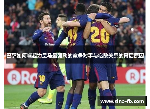 巴萨如何崛起为皇马最强劲的竞争对手与宿敌关系的背后原因