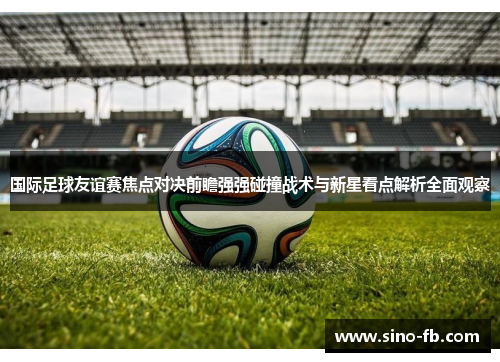 国际足球友谊赛焦点对决前瞻强强碰撞战术与新星看点解析全面观察 国际足球友谊赛焦点对决前瞻强强碰撞战术与新星看点解析全面观察
