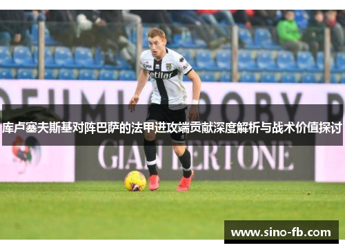 库卢塞夫斯基对阵巴萨的法甲进攻端贡献深度解析与战术价值探讨 库卢塞夫斯基对阵巴萨的法甲进攻端贡献深度解析与战术价值探讨