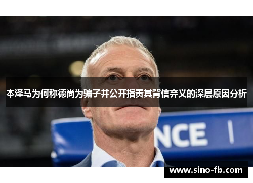 本泽马为何称德尚为骗子并公开指责其背信弃义的深层原因分析