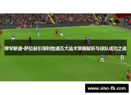 穆罕默德·萨拉赫引领利物浦五大战术策略解析与球队成功之道