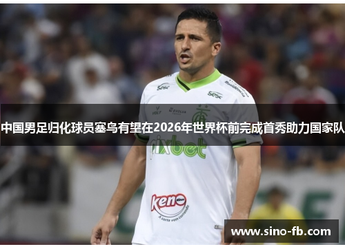 中国男足归化球员塞鸟有望在2026年世界杯前完成首秀助力国家队