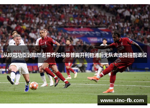 从欧冠功臣到黯然谢幕乔尔马蒂普离开利物浦后无队去选择提前退役