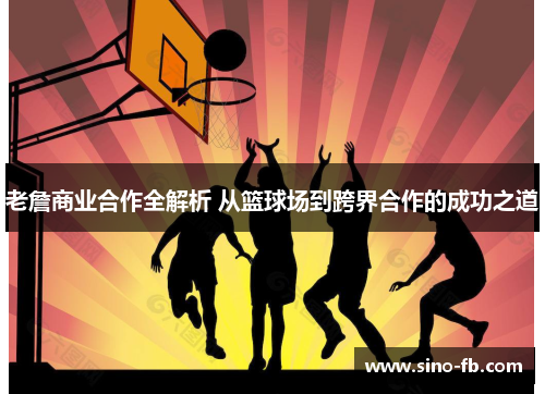 老詹商业合作全解析 从篮球场到跨界合作的成功之道
