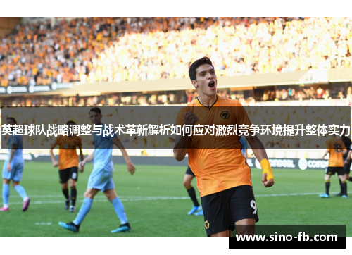 英超球队战略调整与战术革新解析如何应对激烈竞争环境提升整体实力
