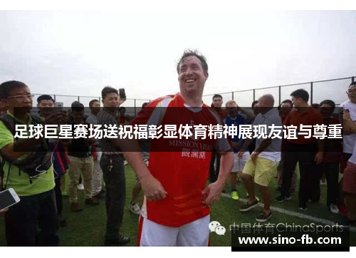 足球巨星赛场送祝福彰显体育精神展现友谊与尊重