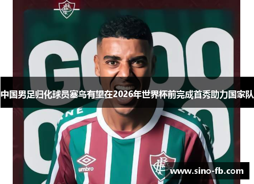 中国男足归化球员塞鸟有望在2026年世界杯前完成首秀助力国家队