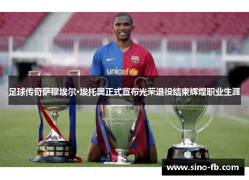 足球传奇萨穆埃尔·埃托奥正式宣布光荣退役结束辉煌职业生涯