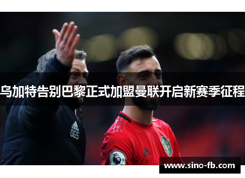 乌加特告别巴黎正式加盟曼联开启新赛季征程 乌加特告别巴黎正式加盟曼联开启新赛季征程