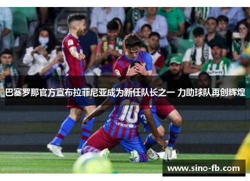 巴塞罗那官方宣布拉菲尼亚成为新任队长之一 力助球队再创辉煌 巴塞罗那官方宣布拉菲尼亚成为新任队长之一 力助球队再创辉煌